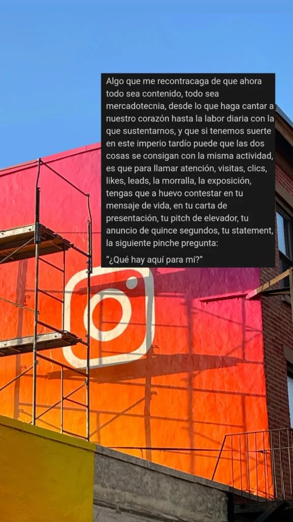 Algo que me recontracaga de que ahora todo sea contenido, todo sea mercadotecnia, desde lo que haga cantar a nuestro corazón hasta la labor diaria con la que sustentarnos, y que si tenemos suerte en este imperio tardío puede que las dos cosas se consigan con la misma actividad, es que para llamar atención, visitas, clics, likes, leads, la morralla, la exposición, tengas que a huevo contestar en tu mensaje de vida, en tu carta de presentación, tu pitch de elevador, tu anuncio de quince segundos, tu statement, la siguiente pinche pregunta:

“¿Qué hay aquí para mí?”