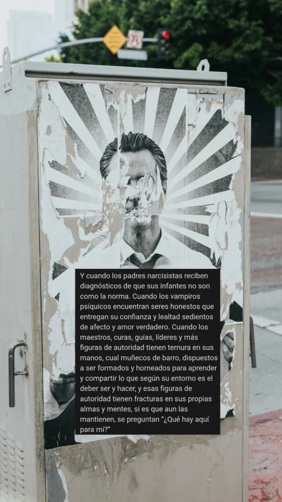 Y cuando los padres narcisistas reciben diagnósticos de que sus infantes no son como la norma. Cuando los vampiros psíquicos encuentran seres honestos que entregan su confianza y lealtad sedientos de afecto y amor verdadero. Cuando los maestros, curas, guías, líderes y más figuras de autoridad tienen ternura en sus manos, cual muñecos de barro, dispuestos a ser formados y horneados para aprender y compartir lo que según su entorno es el deber ser y hacer, y esas figuras de autoridad tienen fracturas en sus propias almas y mentes, si es que aun las mantienen, se preguntan “¿Qué hay aquí para mí?”