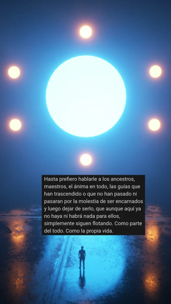 Hasta prefiero hablarle a los ancestros, maestros, el ánima en todo, las guías que han trascendido o que no han pasado ni pasaran por la molestia de ser encarnados y luego dejar de serlo, que aunque aquí ya no haya ni habrá nada para ellos, simplemente siguen flotando. Como parte del todo. Como la propia vida.