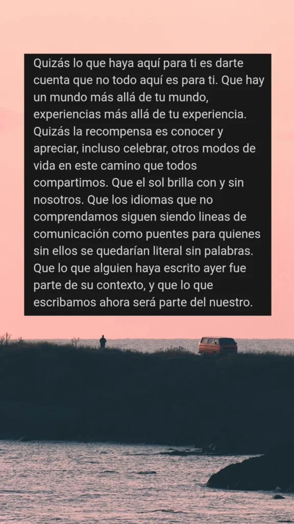 Quizás lo que haya aquí para ti es darte cuenta que no todo aquí es para ti. Que hay un mundo más allá de tu mundo, experiencias más allá de tu experiencia. Quizás la recompensa es conocer y apreciar, incluso celebrar, otros modos de vida en este camino que todos compartimos. Que el sol brilla con y sin nosotros. Que los idiomas que no comprendamos siguen siendo lineas de comunicación como puentes para quienes sin ellos se quedarían literal sin palabras. Que lo que alguien haya escrito ayer fue parte de su contexto, y que lo que escribamos ahora será parte del nuestro.