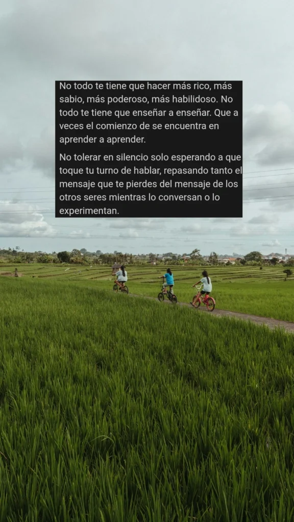 No todo te tiene que hacer más rico, más sabio, más poderoso, más habilidoso. No todo te tiene que enseñar a enseñar. Que a veces el comienzo de se encuentra en aprender a aprender.

No tolerar en silencio solo esperando a que toque tu turno de hablar, repasando tanto el mensaje que te pierdes del mensaje de los otros seres mientras lo conversan o lo experimentan.