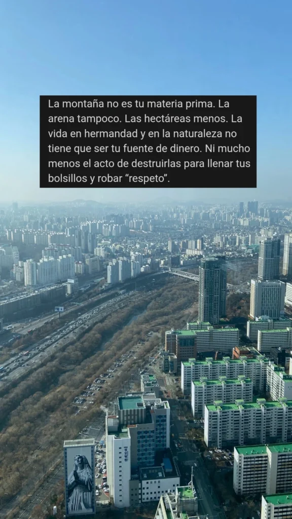 La montaña no es tu materia prima. La arena tampoco. Las hectáreas menos. La vida en hermandad y en la naturaleza no tiene que ser tu fuente de dinero. Ni mucho menos el acto de destruirlas para llenar tus bolsillos y robar “respeto”.