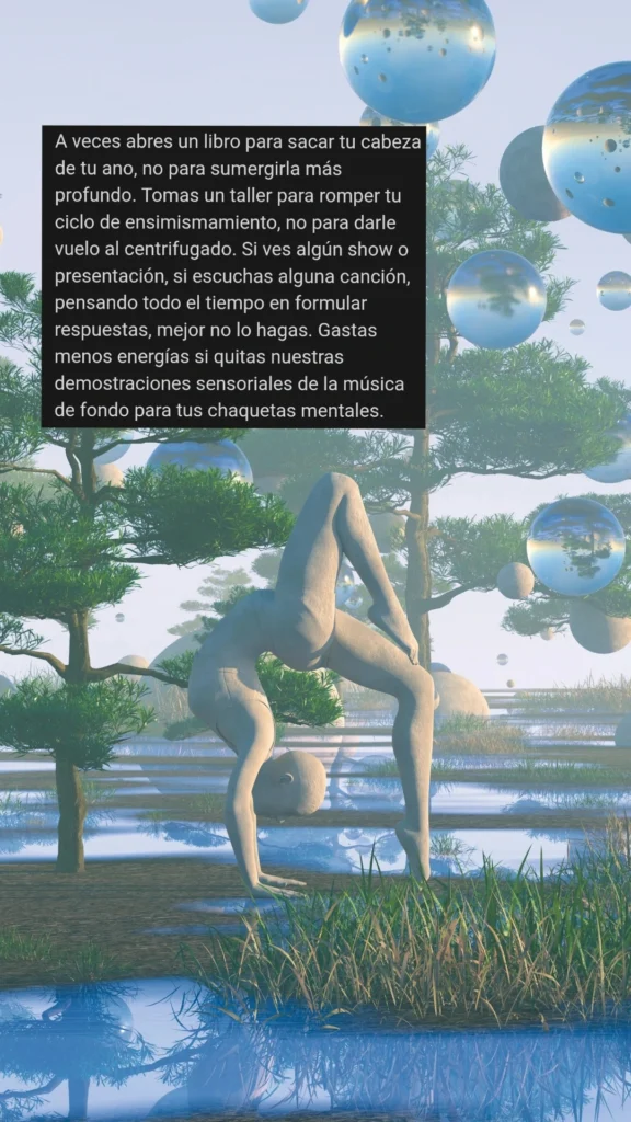 A veces abres un libro para sacar tu cabeza de tu ano, no para sumergirla más profundo. Tomas un taller para romper tu ciclo de ensimismamiento, no para darle vuelo al centrifugado. Si ves algún show o presentación, si escuchas alguna canción, pensando todo el tiempo en formular respuestas, mejor no lo hagas. Gastas menos energías si quitas nuestras demostraciones sensoriales de la música de fondo para tus chaquetas mentales.